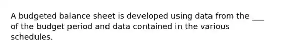 A budgeted balance sheet is developed using data from the ___ of the budget period and data contained in the various schedules.