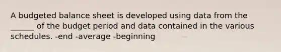 A budgeted balance sheet is developed using data from the ______ of the budget period and data contained in the various schedules. -end -average -beginning