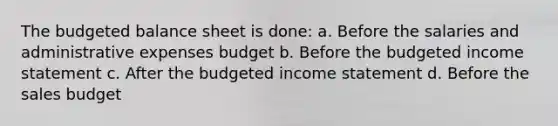 The budgeted balance sheet is done: a. Before the salaries and administrative expenses budget b. Before the budgeted <a href='https://www.questionai.com/knowledge/kCPMsnOwdm-income-statement' class='anchor-knowledge'>income statement</a> c. After the budgeted income statement d. Before the sales budget