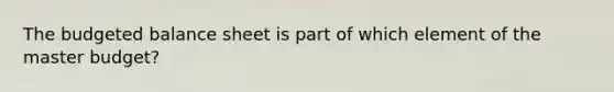 The budgeted balance sheet is part of which element of the master budget?