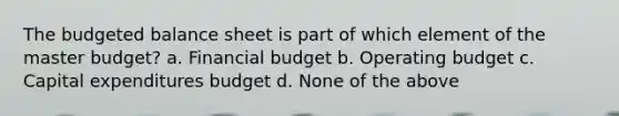 The <a href='https://www.questionai.com/knowledge/k1CLoCNQpt-budgeted-balance-sheet' class='anchor-knowledge'>budgeted balance sheet</a> is part of which element of the master budget? a. Financial budget b. Operating budget c. <a href='https://www.questionai.com/knowledge/kKtWHhZ7f4-capital-expenditures-budget' class='anchor-knowledge'>capital expenditures budget</a> d. None of the above