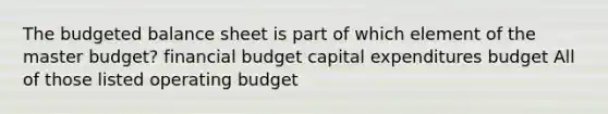 The <a href='https://www.questionai.com/knowledge/k1CLoCNQpt-budgeted-balance-sheet' class='anchor-knowledge'>budgeted balance sheet</a> is part of which element of the master budget? financial budget <a href='https://www.questionai.com/knowledge/kKtWHhZ7f4-capital-expenditures-budget' class='anchor-knowledge'>capital expenditures budget</a> All of those listed operating budget