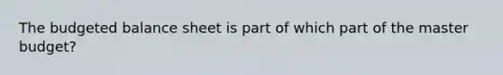 The budgeted balance sheet is part of which part of the master budget?