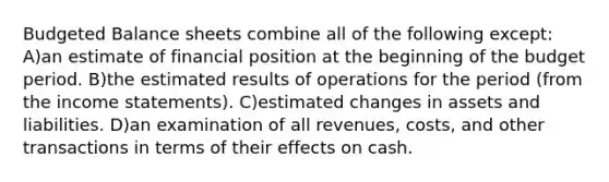 Budgeted Balance sheets combine all of the following except: A)an estimate of financial position at the beginning of the budget period. B)the estimated results of operations for the period (from the income statements). C)estimated changes in assets and liabilities. D)an examination of all revenues, costs, and other transactions in terms of their effects on cash.