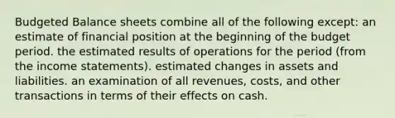 <a href='https://www.questionai.com/knowledge/k1CLoCNQpt-budgeted-balance-sheet' class='anchor-knowledge'>budgeted balance sheet</a>s combine all of the following except: an estimate of financial position at the beginning of the budget period. the estimated results of operations for the period (from the <a href='https://www.questionai.com/knowledge/kCPMsnOwdm-income-statement' class='anchor-knowledge'>income statement</a>s). estimated changes in assets and liabilities. an examination of all revenues, costs, and other transactions in terms of their effects on cash.