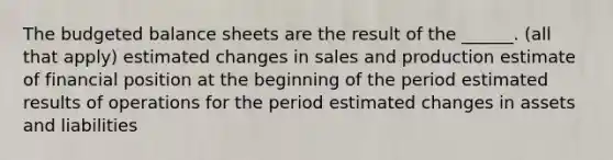 The budgeted balance sheets are the result of the ______. (all that apply) estimated changes in sales and production estimate of financial position at the beginning of the period estimated results of operations for the period estimated changes in assets and liabilities