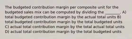 The budgeted contribution margin per composite unit for the budgeted sales mix can be computed by dividing the ________. A) total budgeted contribution margin by the actual total units B) total budgeted contribution margin by the total budgeted units C) actual total contribution margin by the total actual total units D) actual total contribution margin by the total budgeted units