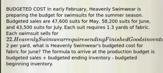 BUDGETED COST In early February, Heavenly Swimwear is preparing the budget for swimsuits for the summer season. Budgeted sales are 47,600 suits for May, 58,200 suits for June, and 43,500 suits for July. Each suit requires 1.3 yards of fabric. Each swimsuit sells for 22. Heavenly Swimwear requires ending Finished Goods inventory equal to 30% of the following month's budgeted sales. If the price of fabric is2 per yard, what is Heavenly Swimwear's budgeted cost for fabric for June? The formula to arrive at the production budget is budgeted sales + budgeted ending inventory - budgeted beginning inventory.