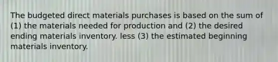 The budgeted direct materials purchases is based on the sum of (1) the materials needed for production and (2) the desired ending materials inventory. less (3) the estimated beginning materials inventory.