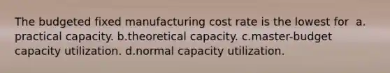 The budgeted fixed manufacturing cost rate is the lowest for ​ a.​practical capacity. ​b.​theoretical capacity. ​c.​master-budget capacity utilization. ​d.​normal capacity utilization.