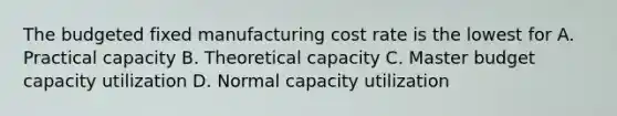 The budgeted fixed manufacturing cost rate is the lowest for A. Practical capacity B. Theoretical capacity C. Master budget capacity utilization D. Normal capacity utilization