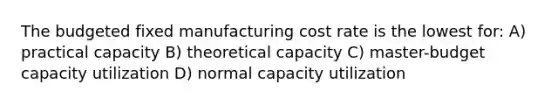 The budgeted fixed manufacturing cost rate is the lowest for: A) practical capacity B) theoretical capacity C) master-budget capacity utilization D) normal capacity utilization