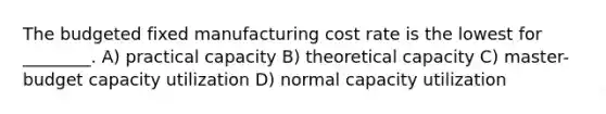 The budgeted fixed manufacturing cost rate is the lowest for ________. A) practical capacity B) theoretical capacity C) master-budget capacity utilization D) normal capacity utilization