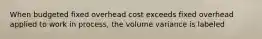 When budgeted fixed overhead cost exceeds fixed overhead applied to work in process, the volume variance is labeled