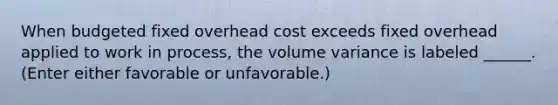 When budgeted fixed overhead cost exceeds fixed overhead applied to work in process, the volume variance is labeled ______. (Enter either favorable or unfavorable.)