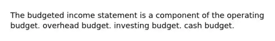 The budgeted income statement is a component of the operating budget. overhead budget. investing budget. cash budget.