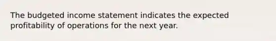 The budgeted income statement indicates the expected profitability of operations for the next year.