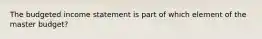 The budgeted income statement is part of which element of the master budget?