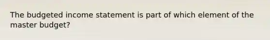 The budgeted income statement is part of which element of the master budget?