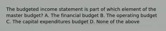 The <a href='https://www.questionai.com/knowledge/kWVg0aX6D7-budgeted-income-statement' class='anchor-knowledge'>budgeted income statement</a> is part of which element of the master​ budget? A. The financial budget B. The operating budget C. The <a href='https://www.questionai.com/knowledge/kKtWHhZ7f4-capital-expenditures-budget' class='anchor-knowledge'>capital expenditures budget</a> D. None of the above