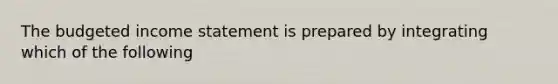 The budgeted income statement is prepared by integrating which of the following