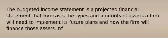 The <a href='https://www.questionai.com/knowledge/kWVg0aX6D7-budgeted-income-statement' class='anchor-knowledge'>budgeted income statement</a> is a projected financial statement that forecasts the types and amounts of assets a firm will need to implement its future plans and how the firm will finance those assets. t/f