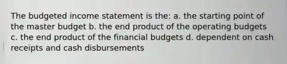 The budgeted <a href='https://www.questionai.com/knowledge/kCPMsnOwdm-income-statement' class='anchor-knowledge'>income statement</a> is the: a. the starting point of the master budget b. the end product of the <a href='https://www.questionai.com/knowledge/kCAQj70Dv6-operating-budgets' class='anchor-knowledge'>operating budgets</a> c. the end product of the financial budgets d. dependent on cash receipts and cash disbursements