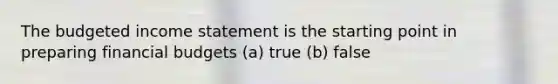 The budgeted income statement is the starting point in preparing financial budgets (a) true (b) false