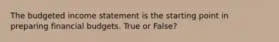 The <a href='https://www.questionai.com/knowledge/kWVg0aX6D7-budgeted-income-statement' class='anchor-knowledge'>budgeted income statement</a> is the starting point in preparing financial budgets. True or False?