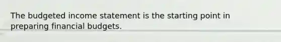 The <a href='https://www.questionai.com/knowledge/kWVg0aX6D7-budgeted-income-statement' class='anchor-knowledge'>budgeted income statement</a> is the starting point in preparing financial budgets.