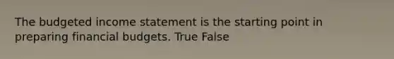 The budgeted income statement is the starting point in preparing financial budgets. True False