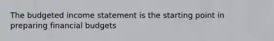 The budgeted income statement is the starting point in preparing financial budgets