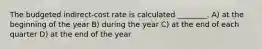 The budgeted indirect-cost rate is calculated ________. A) at the beginning of the year B) during the year C) at the end of each quarter D) at the end of the year