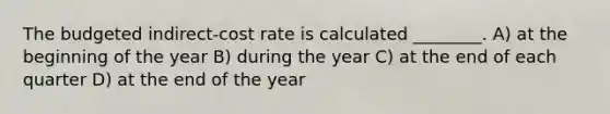 The budgeted indirect-cost rate is calculated ________. A) at the beginning of the year B) during the year C) at the end of each quarter D) at the end of the year