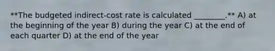 **The budgeted indirect-cost rate is calculated ________.** A) at the beginning of the year B) during the year C) at the end of each quarter D) at the end of the year