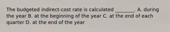 The budgeted​ indirect-cost rate is calculated​ ________. A. during the year B. at the beginning of the year C. at the end of each quarter D. at the end of the year