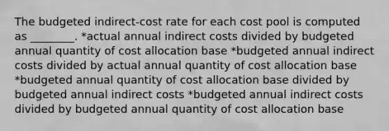 The budgeted indirect-cost rate for each cost pool is computed as ________. *actual annual indirect costs divided by budgeted annual quantity of cost allocation base *budgeted annual indirect costs divided by actual annual quantity of cost allocation base *budgeted annual quantity of cost allocation base divided by budgeted annual indirect costs *budgeted annual indirect costs divided by budgeted annual quantity of cost allocation base