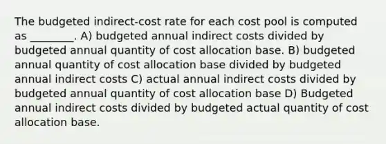 The budgeted indirect-cost rate for each cost pool is computed as ________. A) budgeted annual indirect costs divided by budgeted annual quantity of cost allocation base. B) budgeted annual quantity of cost allocation base divided by budgeted annual indirect costs C) actual annual indirect costs divided by budgeted annual quantity of cost allocation base D) Budgeted annual indirect costs divided by budgeted actual quantity of cost allocation base.