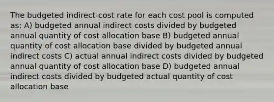 The budgeted indirect-cost rate for each cost pool is computed as: A) budgeted annual indirect costs divided by budgeted annual quantity of cost allocation base B) budgeted annual quantity of cost allocation base divided by budgeted annual indirect costs C) actual annual indirect costs divided by budgeted annual quantity of cost allocation base D) budgeted annual indirect costs divided by budgeted actual quantity of cost allocation base