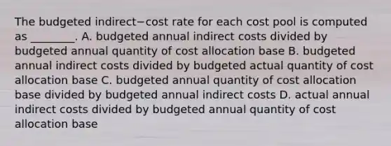 The budgeted indirect−cost rate for each cost pool is computed as​ ________. A. budgeted annual indirect costs divided by budgeted annual quantity of cost allocation base B. budgeted annual indirect costs divided by budgeted actual quantity of cost allocation base C. budgeted annual quantity of cost allocation base divided by budgeted annual indirect costs D. actual annual indirect costs divided by budgeted annual quantity of cost allocation base