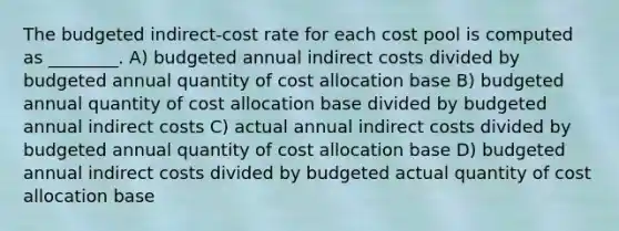 The budgeted indirect-cost rate for each cost pool is computed as ________. A) budgeted annual indirect costs divided by budgeted annual quantity of cost allocation base B) budgeted annual quantity of cost allocation base divided by budgeted annual indirect costs C) actual annual indirect costs divided by budgeted annual quantity of cost allocation base D) budgeted annual indirect costs divided by budgeted actual quantity of cost allocation base