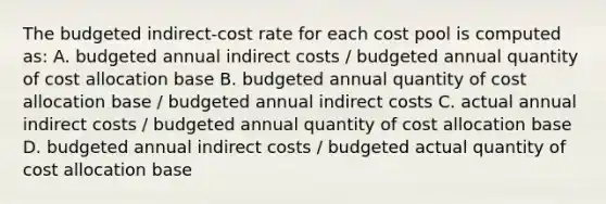 The budgeted indirect-cost rate for each cost pool is computed as: A. budgeted annual indirect costs / budgeted annual quantity of cost allocation base B. budgeted annual quantity of cost allocation base / budgeted annual indirect costs C. actual annual indirect costs / budgeted annual quantity of cost allocation base D. budgeted annual indirect costs / budgeted actual quantity of cost allocation base