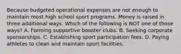 Because budgeted operational expenses are not enough to maintain most high school sport programs. Money is raised in three additional ways. Which of the following is NOT one of those ways? A. Forming supportive booster clubs. B. Seeking corporate sponsorships. C. Establishing sport participation fees. D. Paying athletes to clean and maintain sport facilities.