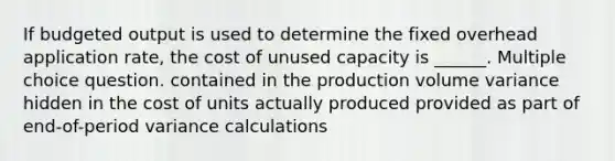 If budgeted output is used to determine the fixed overhead application rate, the cost of unused capacity is ______. Multiple choice question. contained in the production volume variance hidden in the cost of units actually produced provided as part of end-of-period variance calculations