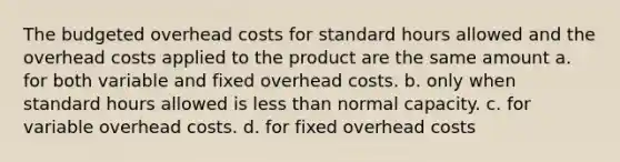 The budgeted overhead costs for standard hours allowed and the overhead costs applied to the product are the same amount a. for both variable and fixed overhead costs. b. only when standard hours allowed is less than normal capacity. c. for variable overhead costs. d. for fixed overhead costs