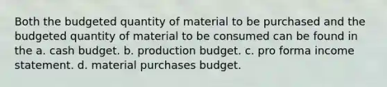 Both the budgeted quantity of material to be purchased and the budgeted quantity of material to be consumed can be found in the a. cash budget. b. production budget. c. pro forma income statement. d. material purchases budget.