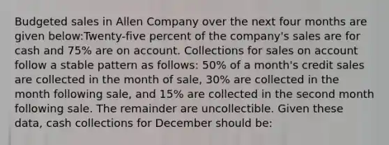 Budgeted sales in Allen Company over the next four months are given below:Twenty-five percent of the company's sales are for cash and 75% are on account. Collections for sales on account follow a stable pattern as follows: 50% of a month's credit sales are collected in the month of sale, 30% are collected in the month following sale, and 15% are collected in the second month following sale. The remainder are uncollectible. Given these data, cash collections for December should be: