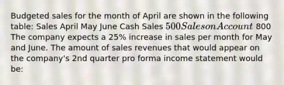 Budgeted sales for the month of April are shown in the following table: Sales April May June Cash Sales 500 Sales on Account 800 The company expects a 25% increase in sales per month for May and June. The amount of sales revenues that would appear on the company's 2nd quarter pro forma income statement would be: