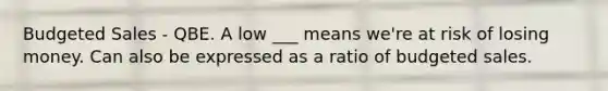 Budgeted Sales - QBE. A low ___ means we're at risk of losing money. Can also be expressed as a ratio of budgeted sales.