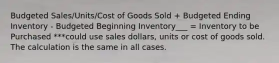 Budgeted Sales/Units/Cost of Goods Sold + Budgeted Ending Inventory - Budgeted Beginning Inventory___ = Inventory to be Purchased ***could use sales dollars, units or cost of goods sold. The calculation is the same in all cases.